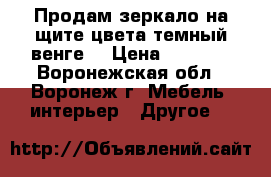 Продам зеркало на щите цвета темный венге. › Цена ­ 1 000 - Воронежская обл., Воронеж г. Мебель, интерьер » Другое   